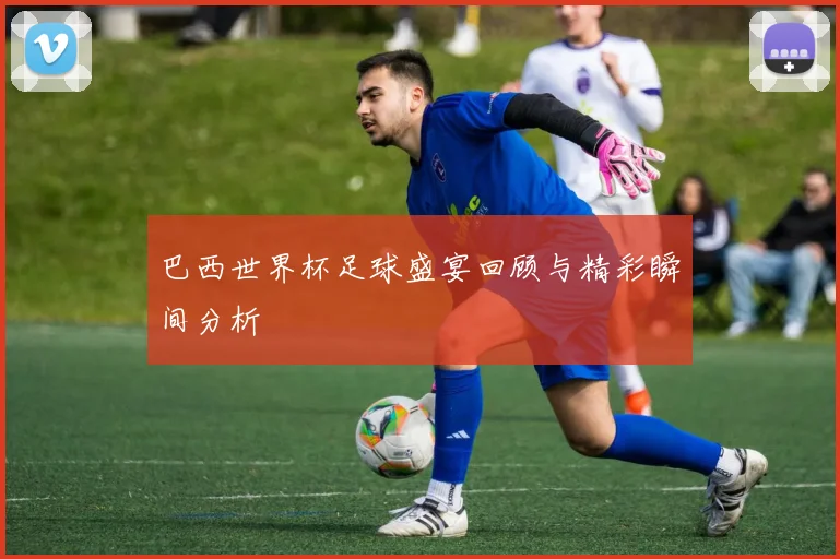 巴西世界杯足球盛宴回顾与精彩瞬间分析