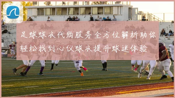 足球球衣代购服务全方位解析助你轻松找到心仪球衣提升球迷体验