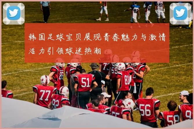 韩国足球宝贝展现青春魅力与激情活力引领球迷热潮