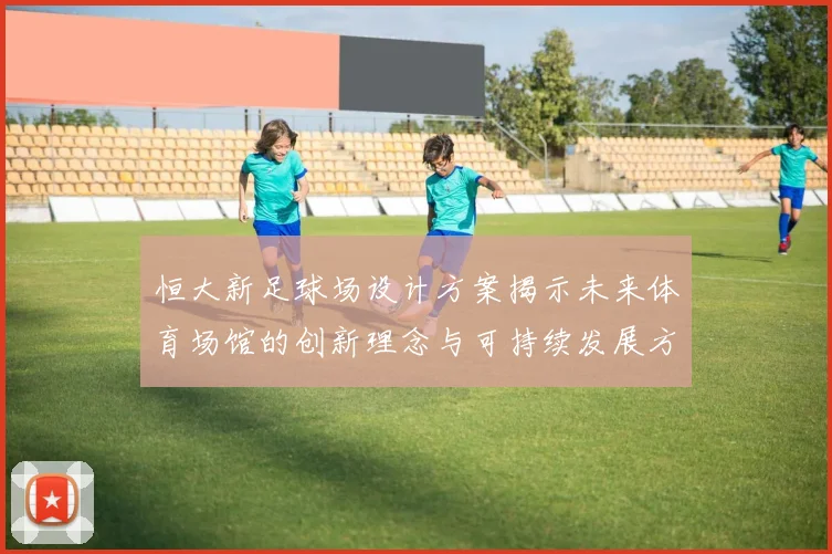恒大新足球场设计方案揭示未来体育场馆的创新理念与可持续发展方向