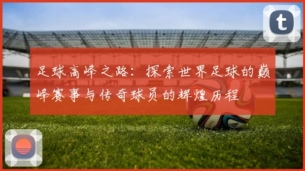 足球高峰之路：探索世界足球的巅峰赛事与传奇球员的辉煌历程