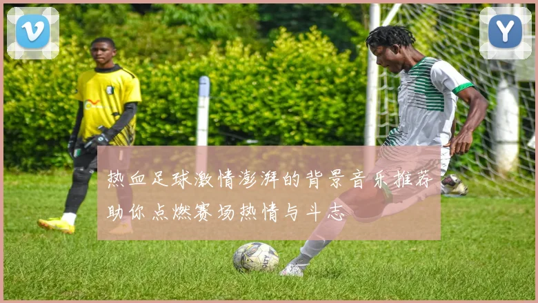 热血足球激情澎湃的背景音乐推荐助你点燃赛场热情与斗志