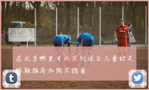 在北京哪里可以买到适合儿童的足球鞋推荐和购买指南