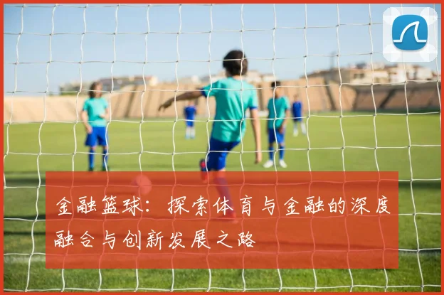 金融篮球：探索体育与金融的深度融合与创新发展之路