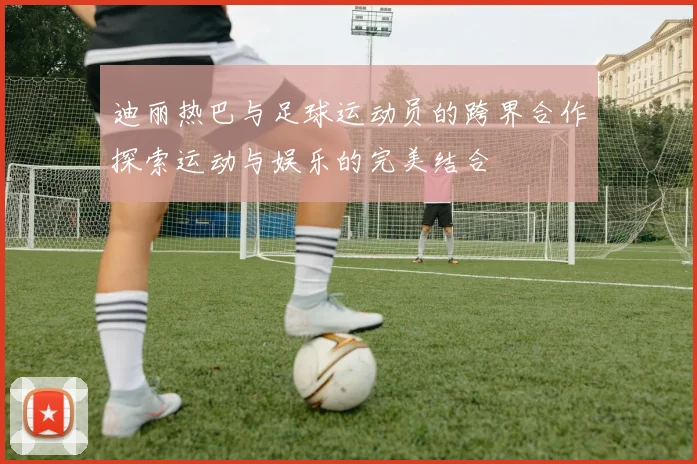 迪丽热巴与足球运动员的跨界合作探索运动与娱乐的完美结合