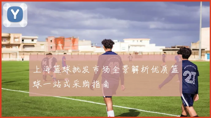 上海篮球批发市场全景解析优质篮球一站式采购指南