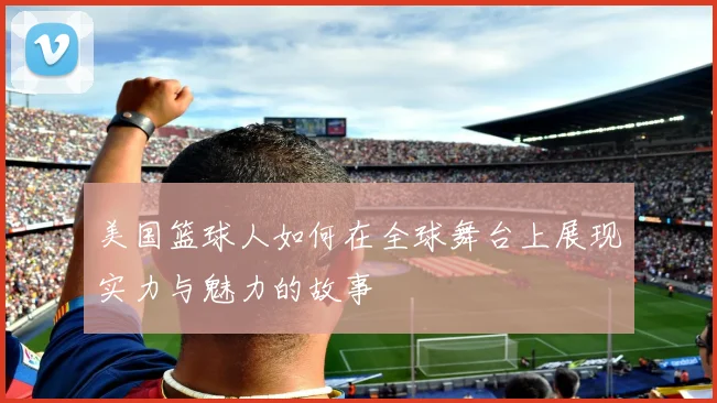 美国篮球人如何在全球舞台上展现实力与魅力的故事