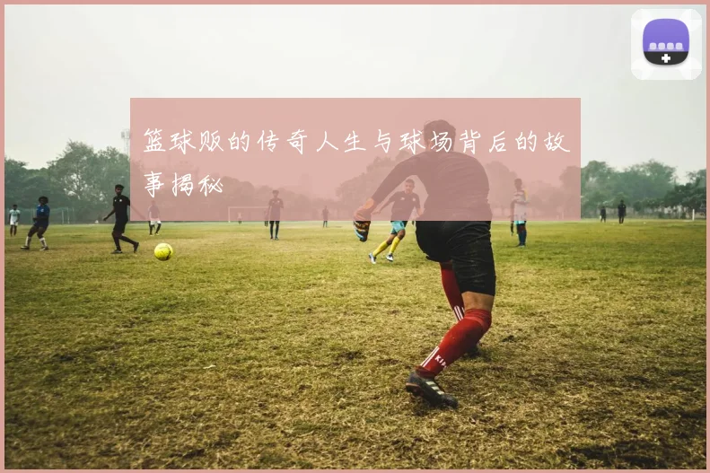 篮球贩的传奇人生与球场背后的故事揭秘